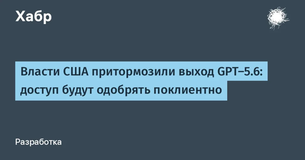 OpenAI отложил запуск GPT-5.6 — доступ по одобрению властей
