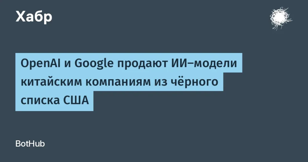 OpenAI и Google держатся на связи с китайцами из чёрного списка